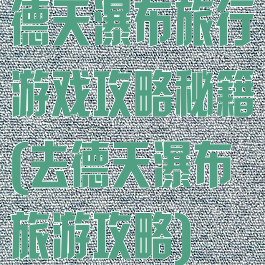 德天瀑布旅行游戏攻略秘籍(去德天瀑布旅游攻略)