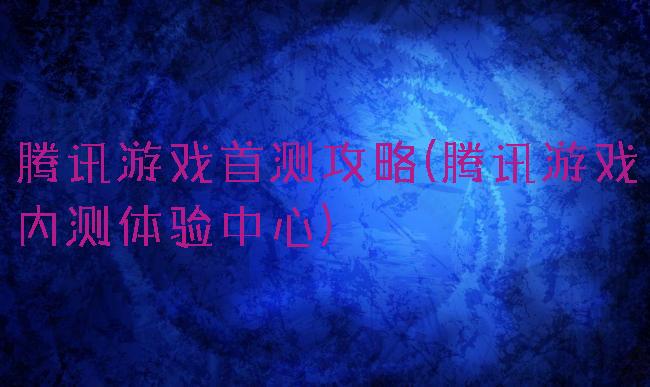 腾讯游戏首测攻略(腾讯游戏内测体验中心)